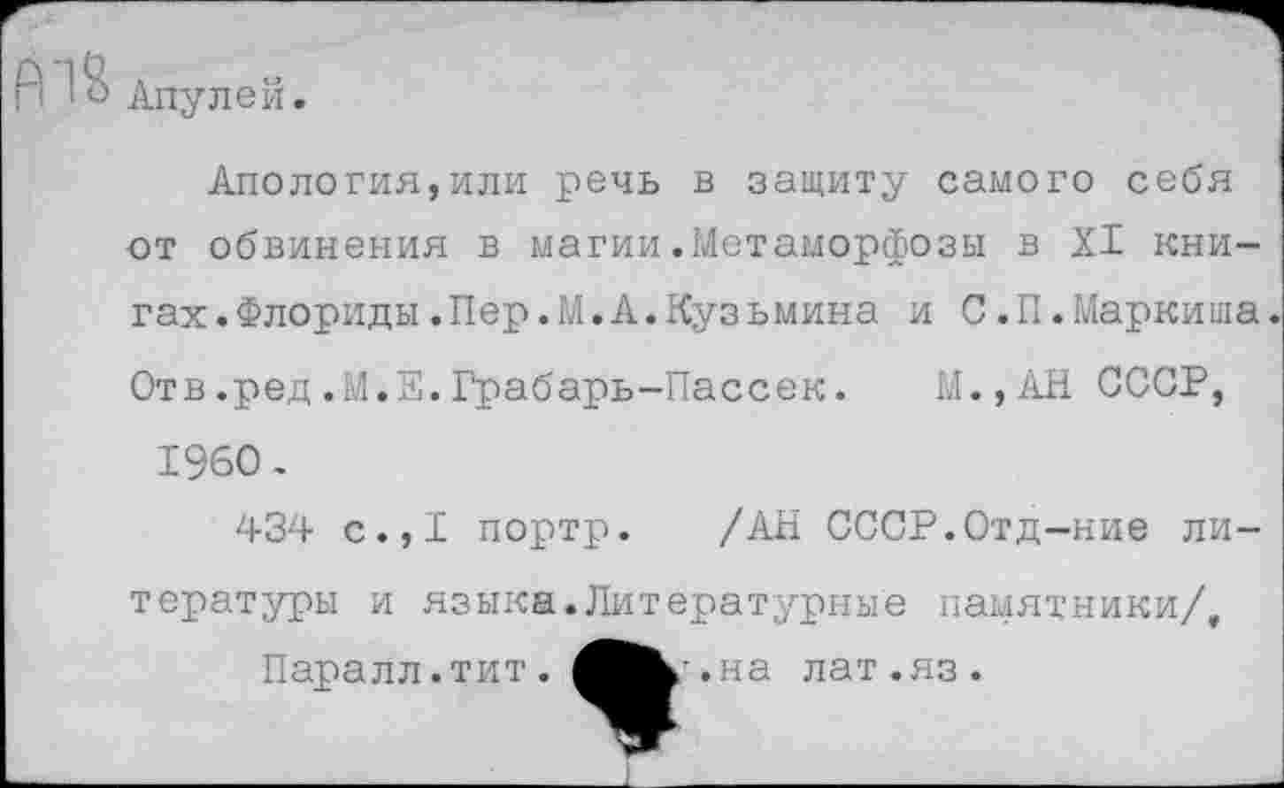 ﻿А~1е Апулей
Апология,или речь в защиту самого себя -от обвинения в магии .Метаморфозы в XI книгах. Флориды.Пер.М.А.Кузьмина и С.П.Маркиша Отв.ред.М.Е.Грабарь-Пассек. М.,АН СССР, 1960.
434 с.,1 портр. /АН СССР.Отд-ние литературы и языка.Литературные памятники/.
Паралл.тит.
г.на лат.яз.